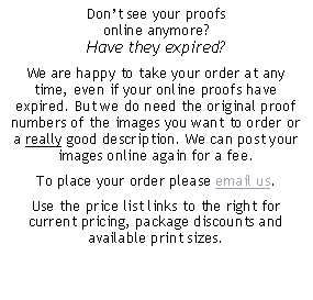 Text Box: Dont see your proofs online anymore? Have they expired?We are happy to take your order at any time, even if your online proofs have expired. But we do need the original proof numbers of the images you want to order or a really good description. We can post your images online again for a fee. To place your order please email us. Use the price list links to the right for current pricing, package discounts and available print sizes.
